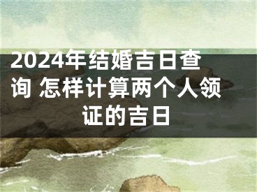 2024年结婚吉日查询 怎样计算两个人领证的吉日