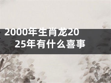 2000年生肖龙2025年有什么喜事