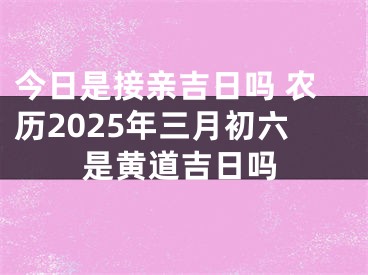 今日是接亲吉日吗 农历2025年三月初六是黄道吉日吗