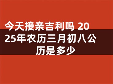 今天接亲吉利吗 2025年农历三月初八公历是多少