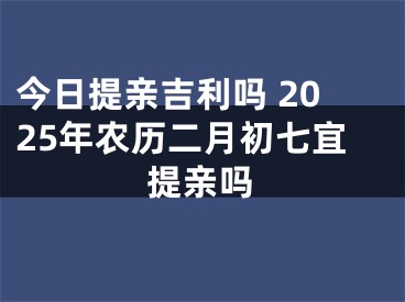 今日提亲吉利吗 2025年农历二月初七宜提亲吗