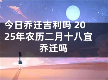 今日乔迁吉利吗 2025年农历二月十八宜乔迁吗