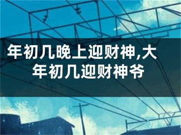 年初几晚上迎财神,大年初几迎财神爷