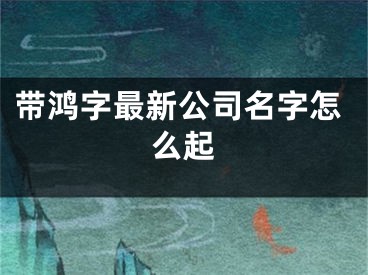 带鸿字最新公司名字怎么起