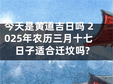 今天是黄道吉日吗 2025年农历三月十七日子适合迁坟吗?