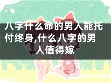 八字什么命的男人能托付终身,什么八字的男人值得嫁