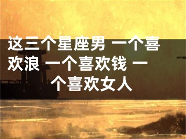 这三个星座男 一个喜欢浪 一个喜欢钱 一个喜欢女人