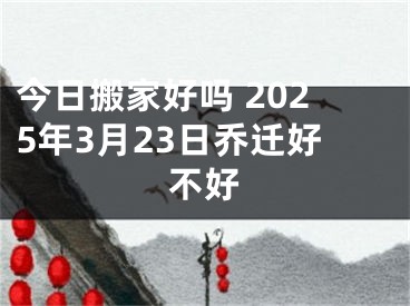 今日搬家好吗 2025年3月23日乔迁好不好