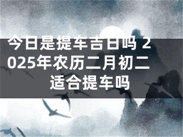 今日是提车吉日吗 2025年农历二月初二适合提车吗