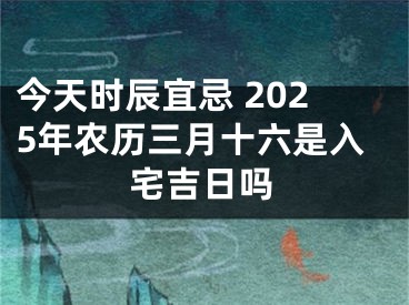 今天时辰宜忌 2025年农历三月十六是入宅吉日吗
