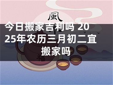 今日搬家吉利吗 2025年农历三月初二宜搬家吗