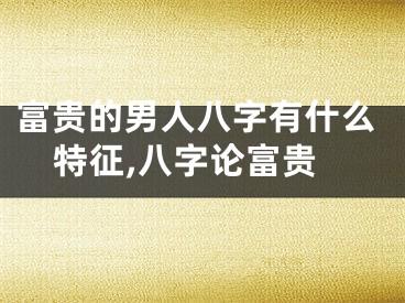 富贵的男人八字有什么特征,八字论富贵