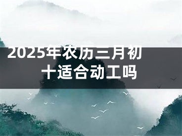 2025年农历三月初十适合动工吗