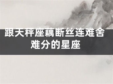 跟天秤座藕断丝连难舍难分的星座