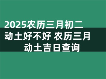 2025农历三月初二动土好不好 农历三月动土吉日查询