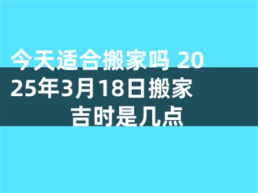 今天适合搬家吗 2025年3月18日搬家吉时是几点
