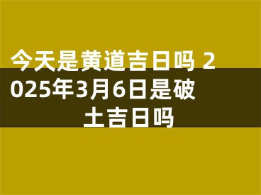今天是黄道吉日吗 2025年3月6日是破土吉日吗