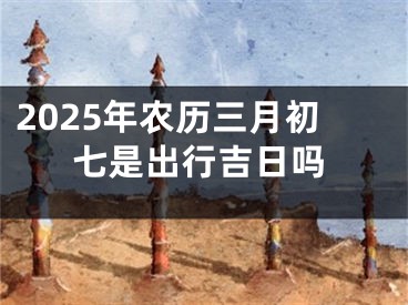 2025年农历三月初七是出行吉日吗