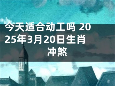 今天适合动工吗 2025年3月20日生肖冲煞