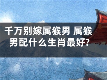 千万别嫁属猴男 属猴男配什么生肖最好?