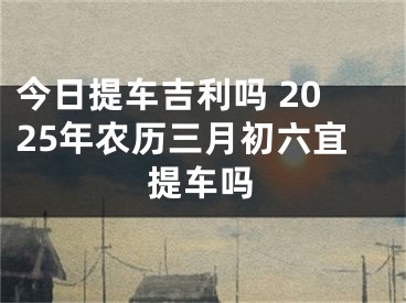 今日提车吉利吗 2025年农历三月初六宜提车吗