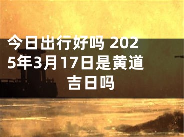 今日出行好吗 2025年3月17日是黄道吉日吗