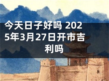 今天日子好吗 2025年3月27日开市吉利吗