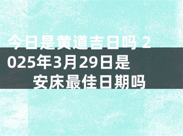 今日是黄道吉日吗 2025年3月29日是安床最佳日期吗