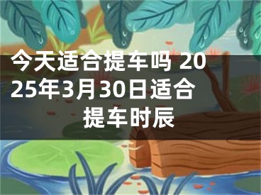 今天适合提车吗 2025年3月30日适合提车时辰