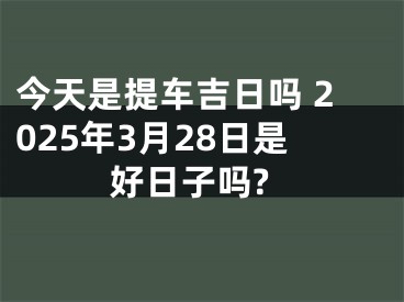 今天是提车吉日吗 2025年3月28日是好日子吗?