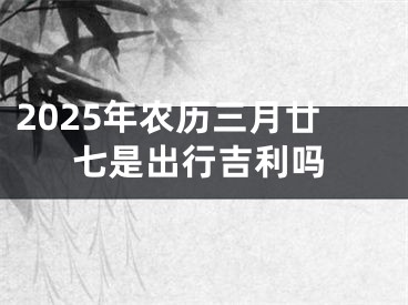 2025年农历三月廿七是出行吉利吗
