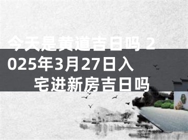 今天是黄道吉日吗 2025年3月27日入宅进新房吉日吗