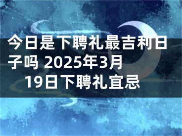 今日是下聘礼最吉利日子吗 2025年3月19日下聘礼宜忌