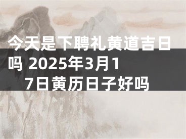 今天是下聘礼黄道吉日吗 2025年3月17日黄历日子好吗