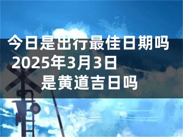 今日是出行最佳日期吗 2025年3月3日是黄道吉日吗
