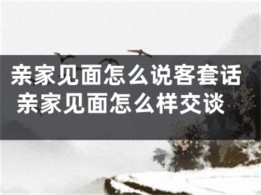 亲家见面怎么说客套话 亲家见面怎么样交谈