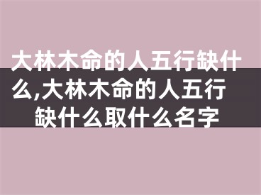 大林木命的人五行缺什么,大林木命的人五行缺什么取什么名字