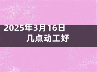 2025年3月16日几点动工好