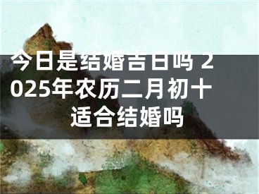 今日是结婚吉日吗 2025年农历二月初十适合结婚吗