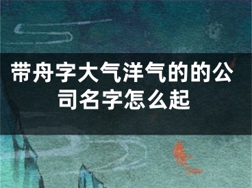 带舟字大气洋气的的公司名字怎么起