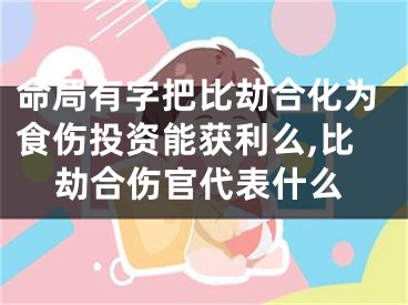 命局有字把比劫合化为食伤投资能获利么,比劫合伤官代表什么