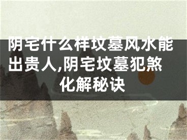 阴宅什么样坟墓风水能出贵人,阴宅坟墓犯煞化解秘诀