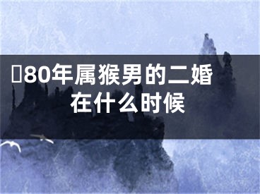 ​80年属猴男的二婚在什么时候