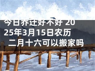 今日乔迁好不好 2025年3月15日农历二月十六可以搬家吗