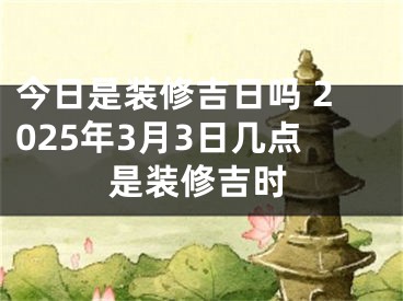 今日是装修吉日吗 2025年3月3日几点是装修吉时