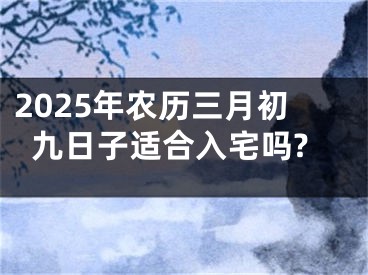 2025年农历三月初九日子适合入宅吗?