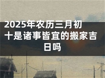 2025年农历三月初十是诸事皆宜的搬家吉日吗