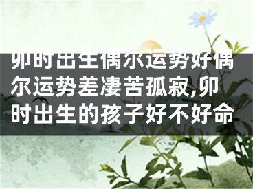 卯时出生偶尔运势好偶尔运势差凄苦孤寂,卯时出生的孩子好不好命