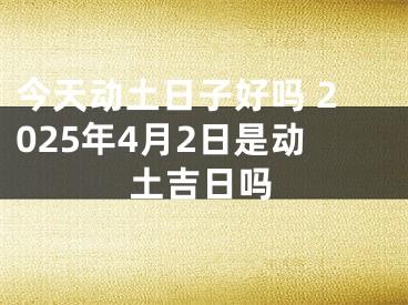 今天动土日子好吗 2025年4月2日是动土吉日吗