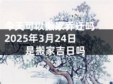 今天可以搬家乔迁吗 2025年3月24日是搬家吉日吗